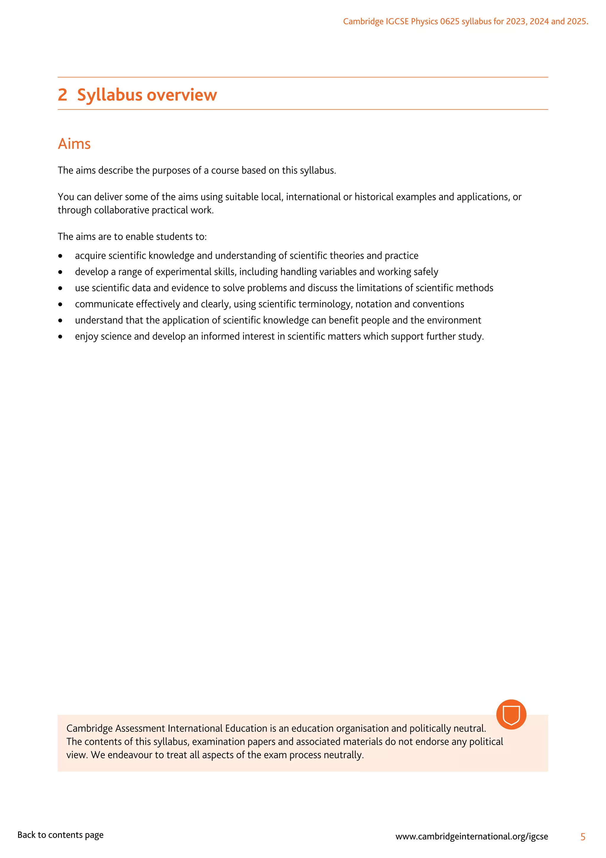 Cambridge IGCSE Physics 0625 syllabus for 2023, 2024 and 2025.
5
www.cambridgeinternational.org/igcse
Back to contents page
2  Syllabus overview
Aims
The aims describe the purposes of a course based on this syllabus.
You can deliver some of the aims using suitable local, international or historical examples and applications, or
through collaborative practical work.
The aims are to enable students to:
	
• acquire scientific knowledge and understanding of scientific theories and practice
	
• develop a range of experimental skills, including handling variables and working safely
	
• use scientific data and evidence to solve problems and discuss the limitations of scientific methods
	
• communicate effectively and clearly, using scientific terminology, notation and conventions
	
• understand that the application of scientific knowledge can benefit people and the environment
	
• enjoy science and develop an informed interest in scientific matters which support further study.
Cambridge Assessment International Education is an education organisation and politically neutral.
The contents of this syllabus, examination papers and associated materials do not endorse any political
view. We endeavour to treat all aspects of the exam process neutrally.
 