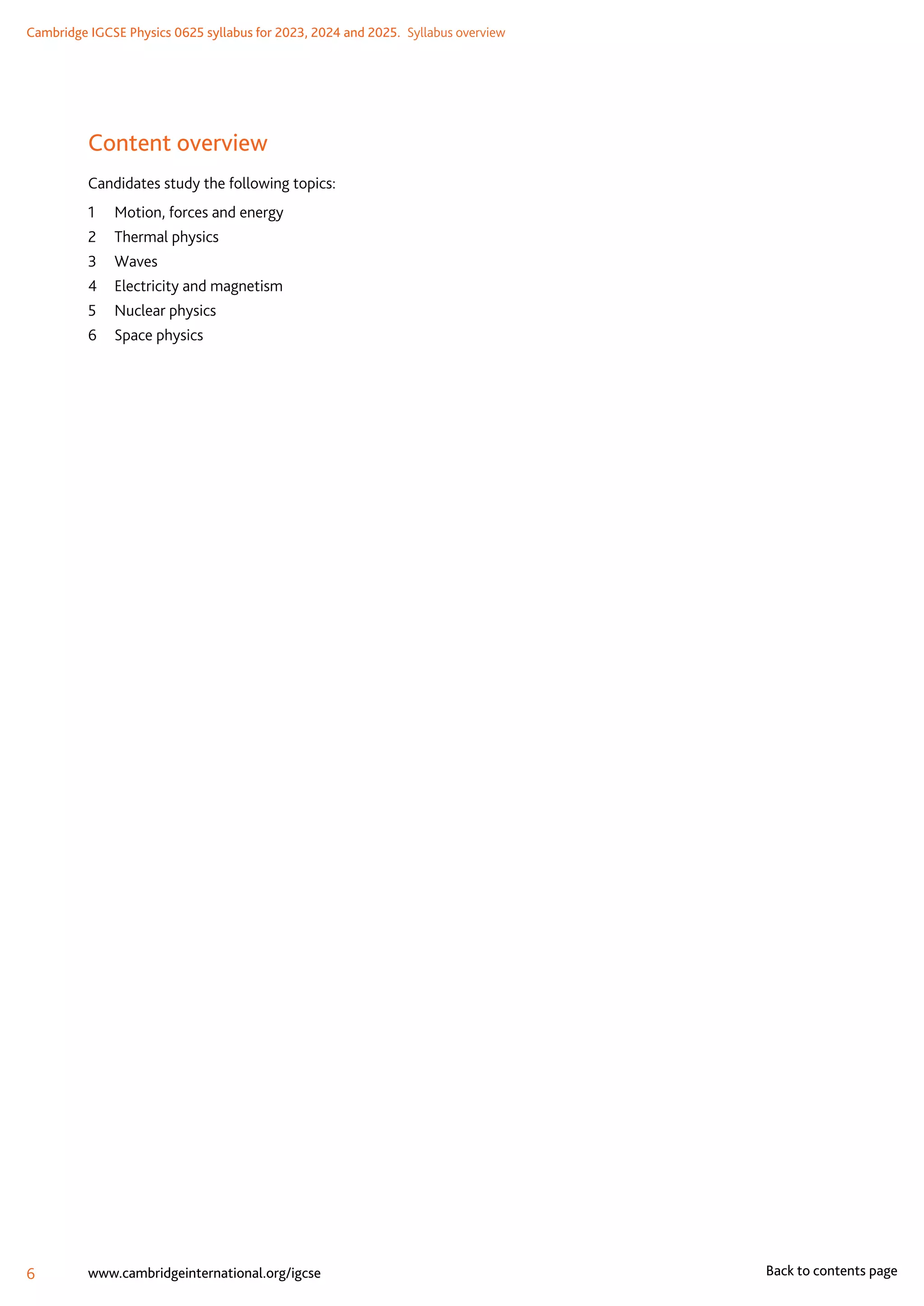 Cambridge IGCSE Physics 0625 syllabus for 2023, 2024 and 2025.  Syllabus overview
6 www.cambridgeinternational.org/igcse Back to contents page
Content overview
Candidates study the following topics:
1	 Motion, forces and energy
2	 Thermal physics
3	Waves
4	 Electricity and magnetism
5	 Nuclear physics
6	 Space physics
 