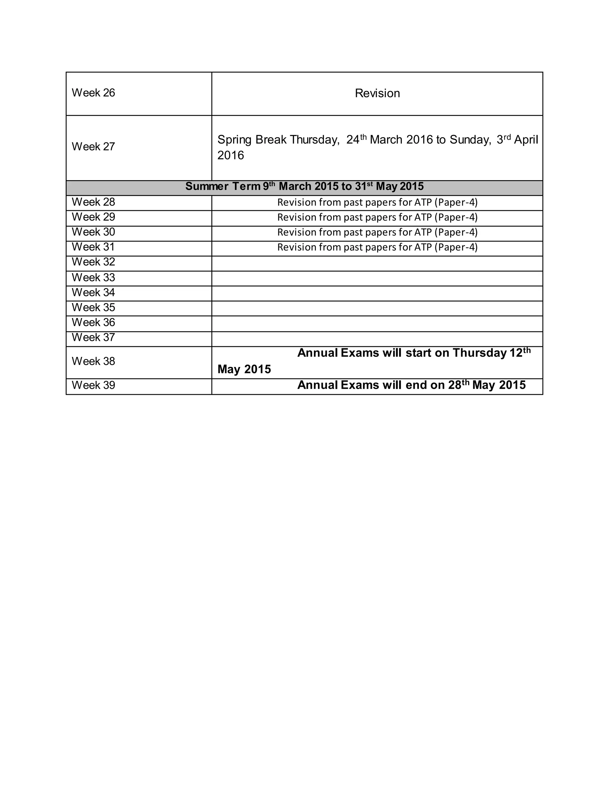Week 26 Revision
Week 27
Spring Break Thursday, 24th March 2016 to Sunday, 3rd April
2016
Summer Term 9th
March 2015 to 31st
May 2015
Week 28 Revision from past papers for ATP (Paper-4)
Week 29 Revision from past papers for ATP (Paper-4)
Week 30 Revision from past papers for ATP (Paper-4)
Week 31 Revision from past papers for ATP (Paper-4)
Week 32
Week 33
Week 34
Week 35
Week 36
Week 37
Week 38
Annual Exams will start on Thursday 12th
May 2015
Week 39 Annual Exams will end on 28th May 2015
 