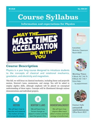 Course Description
Physics is a year long course designed to introduce students
to the concepts of classical and rotational mechanics,
gravitation, and electricity and magnetism.
This fall, we will focus on classical mechanics, including linear and projectile
motion, Newton’s Laws, momentum, and energy. You will be asked to
employ algebra skills, although emphasis will be placed on conceptual
understanding of these topics. Concepts will be illuminated through various
demonstrations and individual projects. 
Location
Modular Classroom
Room #350
Meeting Times
E Block: M, T, W, Th
B Block: M, T, W, F
Extra Help:
by appointment
Contact Info
justinjoslin@
waterfordschool.org
Ofﬁce Room #531
MOTION
We will learn how to
describe and measure
the motion of linear
and projectile objects.
1
NEWTON'S LAWS
We will learn how
forces change an
object's motion and the
laws that govern this.
2
MOMENTUM&ENERGY
We will learn how
objects affect each
other’s motion and how
energy is transformed.
3
MR JOSLIN FALL TERM 2019
Course Syllabus
Information and expectations for Physics
 
