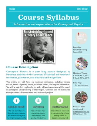 Course Description
Conceptual Physics is a year long course designed to
introduce students to the concepts of classical and rotational
mechanics, gravitation, and electricity and magnetism.
This winter, we will focus on rotational mechanics, including circular
motion, center of gravity, torque, rotational inertia, and angular momentum.
You will be asked to employ algebra skills, although emphasis will be placed
on conceptual understanding of these topics. Concepts will be illuminated
through various demonstrations and individual projects. 
Location
Portable Building
Room #530
Meeting Times
B Block: M, Tu, W, F
E Block: M, Tu, W, Th
Extra Help:
by appointment
Contact Info
justinjoslin@
waterfordschool.org
Ofﬁce Room #351
CIRCULAR MOTION
We will learn how to
describe and measure
the motion of objects
moving in circular paths
1
GRAVITATION
We will learn how
planetary objects
interact and how
gravity affects time.
2
THERMODYNAMICS
We will learn how heat
is transferred and how
energy tends to
become disordered.
3
MR JOSLIN WINTER TERM 2019
Course Syllabus
Information and expectations for Conceptual Physics
 