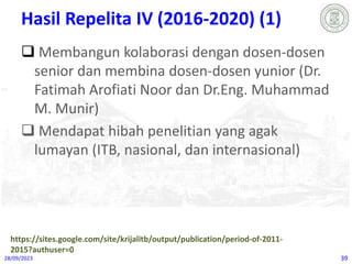 Hasil Repelita IV (2016-2020) (1)
 Membangun kolaborasi dengan dosen-dosen
senior dan membina dosen-dosen yunior (Dr.
Fatimah Arofiati Noor dan Dr.Eng. Muhammad
M. Munir)
 Mendapat hibah penelitian yang agak
lumayan (ITB, nasional, dan internasional)
28/09/2023 39
https://sites.google.com/site/krijalitb/output/publication/period-of-2011-
2015?authuser=0
 
