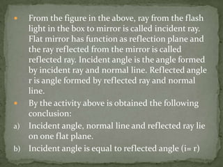 From the figure in the above, ray from the flash light in the box to mirror is called incident ray. Flat mirror has function as reflection plane and the ray reflected from the mirror is called reflected ray. Incident angle is the angle formed by incident ray and normal line. Reflected angle r is angle formed by reflected ray and normal line.By the activity above is obtained the following conclusion:Incident angle, normal line and reflected ray lie on one flat plane.Incident angle is equal to reflected angle (i= r)