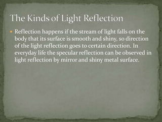 Reflection happens if the stream of light falls on the body that its surface is smooth and shiny, so direction of the light reflection goes to certain direction. In everyday life the specular reflection can be observed in light reflection by mirror and shiny metal surface.The Kinds of Light Reflection