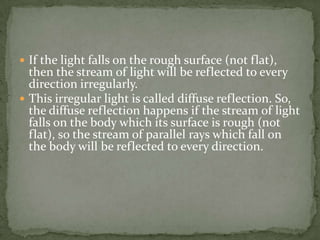If the light falls on the rough surface (not flat), then the stream of light will be reflected to every direction irregularly.This irregular light is called diffuse reflection. So, the diffuse reflection happens if the stream of light falls on the body which its surface is rough (not flat), so the stream of parallel rays which fall on the body will be reflected to every direction. 