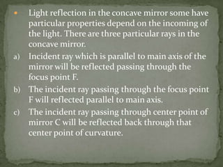 Light reflection in the concave mirror some have particular properties depend on the incoming of the light. There are three particular rays in the concave mirror.Incident ray which is parallel to main axis of the mirror will be reflected passing through the focus point F.The incident ray passing through the focus point F will reflected parallel to main axis.The incident ray passing through center point of mirror C will be reflected back through that center point of curvature.