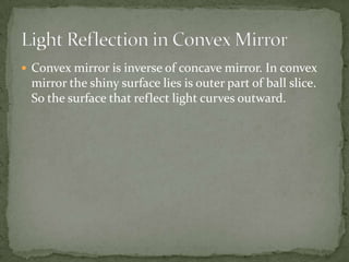 Convex mirror is inverse of concave mirror. In convex mirror the shiny surface lies is outer part of ball slice. So the surface that reflect light curves outward.Light Reflection in Convex Mirror