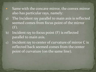 Same with the concave mirror, the convex mirror also has particular rays, namely:The Incident ray parallel to main axis is reflected seemed comes from focus point of the mirror (F).Incident ray to focus point (F) is reflected parallel to main axis.Incident ray to center of curvature of mirror C is reflected back seemed comes from the center point of curvature (on the same line).