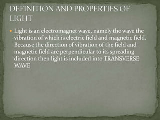 Light is an electromagnet wave, namely the wave the vibration of which is electric field and magnetic field. Because the direction of vibration of the field and magnetic field are perpendicular to its spreading direction then light is included into TRANSVERSE WAVEDEFINITION AND PROPERTIES OF LIGHT