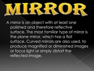 MirrorA mirror is an object with at least one polished and therefore reflective surface. The most familiar type of mirror is the plane mirror, which has a flat surface. Curved mirrors are also used, to produce magnified or diminished images or focus light or simply distort the reflected image.