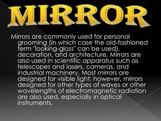 MirrorMirrors are commonly used for personal grooming (in which case the old-fashioned term "looking-glass" can be used), decoration, and architecture. Mirrors are also used in scientific apparatus such as telescopes and lasers, cameras, and industrial machinery. Most mirrors are designed for visible light; however, mirrors designed for other types of waves or other wavelengths of electromagnetic radiation are also used, especially in optical instruments.