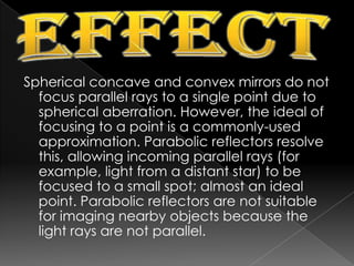 EffectSpherical concave and convex mirrors do not focus parallel rays to a single point due to spherical aberration. However, the ideal of focusing to a point is a commonly-used approximation. Parabolic reflectors resolve this, allowing incoming parallel rays (for example, light from a distant star) to be focused to a small spot; almost an ideal point. Parabolic reflectors are not suitable for imaging nearby objects because the light rays are not parallel.