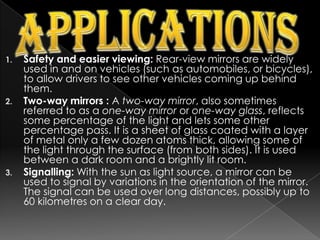 ApplicationsSafety and easier viewing: Rear-view mirrors are widely used in and on vehicles (such as automobiles, or bicycles), to allow drivers to see other vehicles coming up behind them.Two-way mirrors : A two-way mirror, also sometimes referred to as a one-way mirror or one-way glass, reflects some percentage of the light and lets some other percentage pass. It is a sheet of glass coated with a layer of metal only a few dozen atoms thick, allowing some of the light through the surface (from both sides). It is used between a dark room and a brightly lit room.Signalling: With the sun as light source, a mirror can be used to signal by variations in the orientation of the mirror. The signal can be used over long distances, possibly up to 60 kilometres on a clear day.