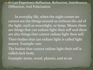 6) Can Experience Reflection, Refraction, Interference, Diffraction, And Polarization		In everyday life, when the night comes we cannot see the things around us without the aid of the light, such as moonlight, or lamp. Means there are things that can radiate light their self and there are also things that cannot radiate light their self. 	Their bodies that can radiate light is called light source. Example: sun. 	The bodies that cannot radiate light their self is called dark body. 	Example: stone, wood, planets, and so on