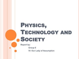 PHYSICS,
TECHNOLOGY AND
SOCIETY
Report by:
        Group 6
        VI- Our Lady of Assumption
 