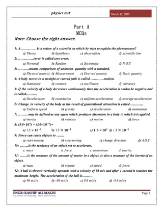 physics test March 27, 2015
Page 1
Part A
MCQs
Note: Choose the right answer.
1: A …………. Is a notion of a scientist on which he tries to explain the phenomenon?
a) Theory b) hypothesis c) observation d) scientific law
2: …………..error is called zero error.
a) Personal b) Random c) Systematic d) N.O.T
3: ……….means comparison of unknown quantity with a standard.
a) Physical quantity b) Measurement c) Derived quantity d) Basic quantity
4: A body moves in a straight or curved path is called …………motion.
a) Stationary b) rotatory c) oscillatory d) vibratory
5: If the velocity of a body decreases continuously then the acceleration is saidto be negative and
is called……….
a) Deceleration b) retardation c) uniform acceleration d) average acceleration
𝟔: Change in velocity of the body as the result of gravitational attraction is called…………
a) Uniform speed b) gravity c) deceleration d) momentum
7: ………may be defined as any agent which produces distortion in a body to which it is applied.
a) inertia b) velocity c) motion d) force
8: (5.0× 𝟏𝟎 𝟒
) × (3.0× 𝟏𝟎−𝟔
)=
a) 1.5 × 𝟏𝟎−𝟑
b) 1.5 × 𝟏𝟎−𝟏
c) 𝟏. 𝟓 × 𝟏𝟎 𝟏
d) 1.5 × 𝟏𝟎−𝟑
9: Force can cause objects to …….
a) start moving b) stop moving c) change direction d) A.O.T
10: ……..is the tendency of an object not to accelerate.
a. mass b. force c. momentum d. inertia
11: …….is the measure of the amount of matter in a object, is also a measure of the inertia of an
object.
a) mass b) volume c) speed d) force
12: A ball is thrown vertically upwards with a velocity of 98 m/s and after 1 second it reaches the
maximum height. The acceleration of the ball is………
a) 98 m/s/s b) -98 m/s/s c) 9.8 m/s/s d) -9.8 m/s/s
 