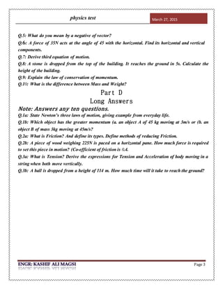 physics test March 27, 2015
Page 3
Q.5: What do you mean by a negative of vector?
Q. 𝟔: A force of 35N acts at the angle of 45 with the horizontal. Find its horizontal and vertical
components.
Q.7: Derive third equation of motion.
Q.8: A stone is dropped from the top of the building. It reaches the ground in 5s. Calculate the
height of the building.
Q.9: Explain the law of conservation of momentum.
Q.10: What is the difference between Mass and Weight?
Part D
Long Answers
Note: Answers any ten questions.
Q.1a: State Newton’s three laws of motion, giving example from everyday life.
Q.1b: Which object has the greater momentum (a. an object A of 45 kg moving at 3m/s or (b. an
object B of mass 3kg moving at 45m/s?
Q.2a: What is Friction? And define its types. Define methods of reducing Friction.
Q.2b: A piece of wood weighing 225N is paced on a horizontal pane. How much force is required
to set this piece in motion? (Co-efficient of friction is 0.4.
Q.3a: What is Tension? Derive the expressions for Tension and Acceleration of body moving in a
string when both move vertically.
Q.3b: A ball is dropped from a height of 114 m. How much time will it take to reach the ground?
 
