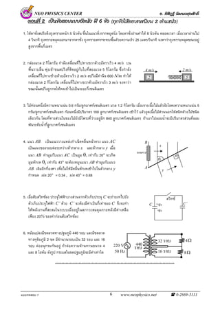NEO PHYSICS CENTER อ. พิสิฏฐ วัฒนผดุงศักดิ์
แบบทดสอบ 1 www.neophysics.net 0-2669-51116
NEO
ตอนที่ตอนที่ตอนที่ 222 เปนขอสอบแบบอัตนัยเปนขอสอบแบบอัตนัยเปนขอสอบแบบอัตนัย มีมีมี 666 ขอขอขอ (ทุกขอใหตอบทศนิยม 2 ตําแหนง)
1. ใชตาชั่งสปริงดึงถุงทรายหนัก 5 นิวตัน ขึ้นในแนวดิ่งจากหยุดนิ่ง โดยตาชั่งอานคาได 8 นิวตัน ตลอดเวลา เมื่อเวลาผานไป
4 วินาที ถุงทรายหลุดออกมาจากตาชั่ง ถุงทรายตกกระทบพื้นดวยความเร็ว 25 เมตร/วินาที จงหาวาถุงทรายหลุดขณะอยู
สูงจากพื้นกี่เมตร
2. กลองมวล 2 กิโลกรัม กําลังเคลื่อนที่ไปทางขวาดวยอัตราเร็ว 4 m/s บน
พื้นราบลื่น พุงเขาชนสปริงที่ติดอยูกับใบที่สองมวล 5 กิโลกรัม ซึ่งกําลัง
เคลื่อนที่ไปทางซายดวยอัตราเร็ว 2 m/s สปริงมีคานิจ 600 N/m ทําให
กลองมวล 2 กิโลกรัม เคลื่อนที่ไปทางขวาดวยอัตราเร็ว 3 m/s จงหาวา
ขณะนั้นสปริงถูกกดใหหดเขาไปเปนระยะกี่เซนติเมตร
3. ไมทอนหนึ่งมีความหนาแนน 0.6 กรัม/ลูกบาศกเซนติเมตร มวล 1.2 กิโลกรัม เมื่อเจาะเนื้อไมแลวฝงโลหะความหนาแนน 5
กรัม/ลูกบาศกเซนติเมตร กอนหนึ่งมีปริมาตร 160 ลูกบาศกเซนติเมตร เขาไว แลวอุดเนื้อไมสวนนอกใหสนิทดวยไมชนิด
เดียวกัน โดยที่ทางสวนในของไมยังมีโพรงที่วางอยูอีก 840 ลูกบาศกเซนติเมตร ถาเอาไปลอยน้ําจะมีปริมาตรสวนที่ลอย
พนระดับน้ํากี่ลูกบาศกเซนติเมตร
4. แนว AB เปนแนววางแหลงกําเนิดคลื่นหนาตรง แนว AC
เปนแนวของรอยตอระหวางตัวกลาง x และตัวกลาง y เมื่อ
แนว AB ทํามุมกับแนว AC เปนมุม θ1 เทากับ 20° จะเกิด
มุมหักเห θ2 เทากับ 43° จะตองหมุนแนว AB ทํามุมกับแนว
AB เดิมอีกกี่องศา เพื่อไมใหมีคลื่นหักเหเขาไปในตัวกลาง y
กําหนด sin 20° = 0.34 , sin 43° = 0.68
5. เมื่อสับสวิทซลง ประจุไฟฟาบางสวนจากตัวเก็บประจุ C จะถายเทไปยัง
ตัวเก็บประจุไฟฟา C’ ดวย C’ จะตองมีคาเปนกี่เทาของ C จึงจะทํา
ใหพลังงานที่สะสมในระบบเมื่ออยูในสภาวะสมดุลภายหลังมีคาเหลือ
เพียง 20% ของคากอนสับสวิทซลง
6. หมอแปลงมีขดลวดทางปฐมภูมิ 440 รอบ และมีขดลวด
ทางทุติยภูมิ 2 ขด มีจํานวนรอบเปน 32 รอบ และ 16
รอบ ตออนุกรมกันอยู ถาตอความตานทานขนาด 4
และ 8 โอหม ดังรูป กระแสในขดปฐมภูมิจะมีคาเทาใด
*******************************************************************************************
C C’+q0
-q0
สวิทซ
2 5
4 m/s 2 m/s
Ω8
Ω4
220 V
50 Hz
440
ÃÍº
32 ÃÍº
16 ÃÍº
source
x
θ1
θ2
A
B
y
 