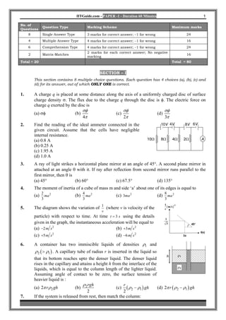 IITGuide.com - PAPER -1 - Duration 60 Minutes                                                 1

No. of
               Question Type                Marking Scheme                                          Maximum marks
Questions
     8         Single Answer Type           3 marks for correct answer; −1 for wrong                                 24
     4         Multiple Answer Type         4 marks for correct answer; −1 for wrong                                 16
     6         Comprehension Type           4 marks for correct answer; −1 for wrong                                 24
                                            2 marks for each correct answer; No negative
     2         Matrix-Matches                                                                                        16
                                            marking
Total = 20                                                                                          Total = 80


                                                   SECTION – I
         This section contains 8 multiple choice questions. Each question has 4 choices (a), (b), (c) and
         (d) for its answer, out of which ONLY ONE is correct.

1.       A charge q is placed at some distance along the axis of a uniformly charged disc of surface
         charge density σ. The flux due to the charge q through the disc is φ. The electric force on
         charge q exerted by the disc is
                                    σφ                  σφ                    σφ
         (a) σφ                (b)                  (c)                   (d)
                                    4π                  2π                    3π
2.       Find the reading of the ideal ammeter connected in the                          10V 4V                  8V 6V
         given circuit. Assume that the cells have negligible
         internal resistance.
         (a) 0.8 A                                                             10Ω       8Ω         4Ω          2Ω              A
         (b) 0.25 A
         (c) 1.95 A
         (d) 1.0 A
3.       A ray of light strikes a horizontal plane mirror at an angle of 45°. A second plane mirror in
         attached at an angle θ with it. If ray after reflection from second mirror runs parallel to the
         first mirror, then θ is
         (a) 45°                 (b) 60°                (c) 67.5°            (d) 135°
4.       The moment of inertia of a cube of mass m and side ‘a’ about one of its edges is equal to
               2                          4                                                  8
         (a)     ma 2               (b)     ma 2             (c) 3ma 2                 (d)     ma 2
               3                          3                                                  3
                                                                                             1
5.       The diagram shows the variation of
                                              1
                                                (where v is velocity of the                    ( m s )-1
                                                                                             v
                                              v
         particle) with respect to time. At time t = 3 s using the details
                                                                                             1
         given in the graph, the instantaneous acceleration will be equal to                  3                           45°
         (a) −2 m s 2                                  (b) +3m s 2
                                                                                                                                t(s)
         (c) +5m s 2                                         (d) −6 m s 2                                       3s


6.       A container has two immiscible liquids of densities ρ1 and
         ρ 2 ( > ρ1 ) . A capillary tube of radius r is inserted in the liquid so
                                                                                              h            ρ1
         that its bottom reaches upto the denser liquid. The denser liquid
         rises in the capillary and attains a height h from the interface of the
                                                                                               ρ2
         liquids, which is equal to the column length of the lighter liquid.
         Assuming angle of contact to be zero, the surface tension of
         heavier liquid is :
                                      ρ rgh                  r
         (a) 2π r ρ 2 gh         (b) 2                   (c) ( ρ 2 − ρ1 ) gh     (d) 2π r ( ρ 2 − ρ1 ) gh
                                        2                    2
7.       If the system is released from rest, then match the column:
 