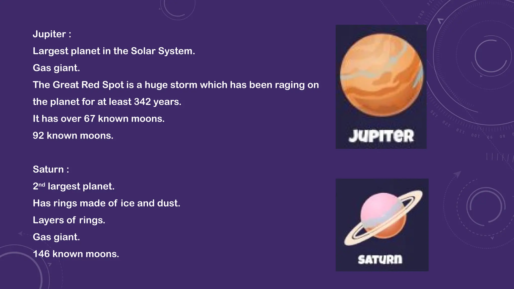 Jupiter :
Largest planet in the Solar System.
Gas giant.
The Great Red Spot is a huge storm which has been raging on
the planet for at least 342 years.
It has over 67 known moons.
92 known moons.
Saturn :
2nd
largest planet.
Has rings made of ice and dust.
Layers of rings.
Gas giant.
146 known moons.
 