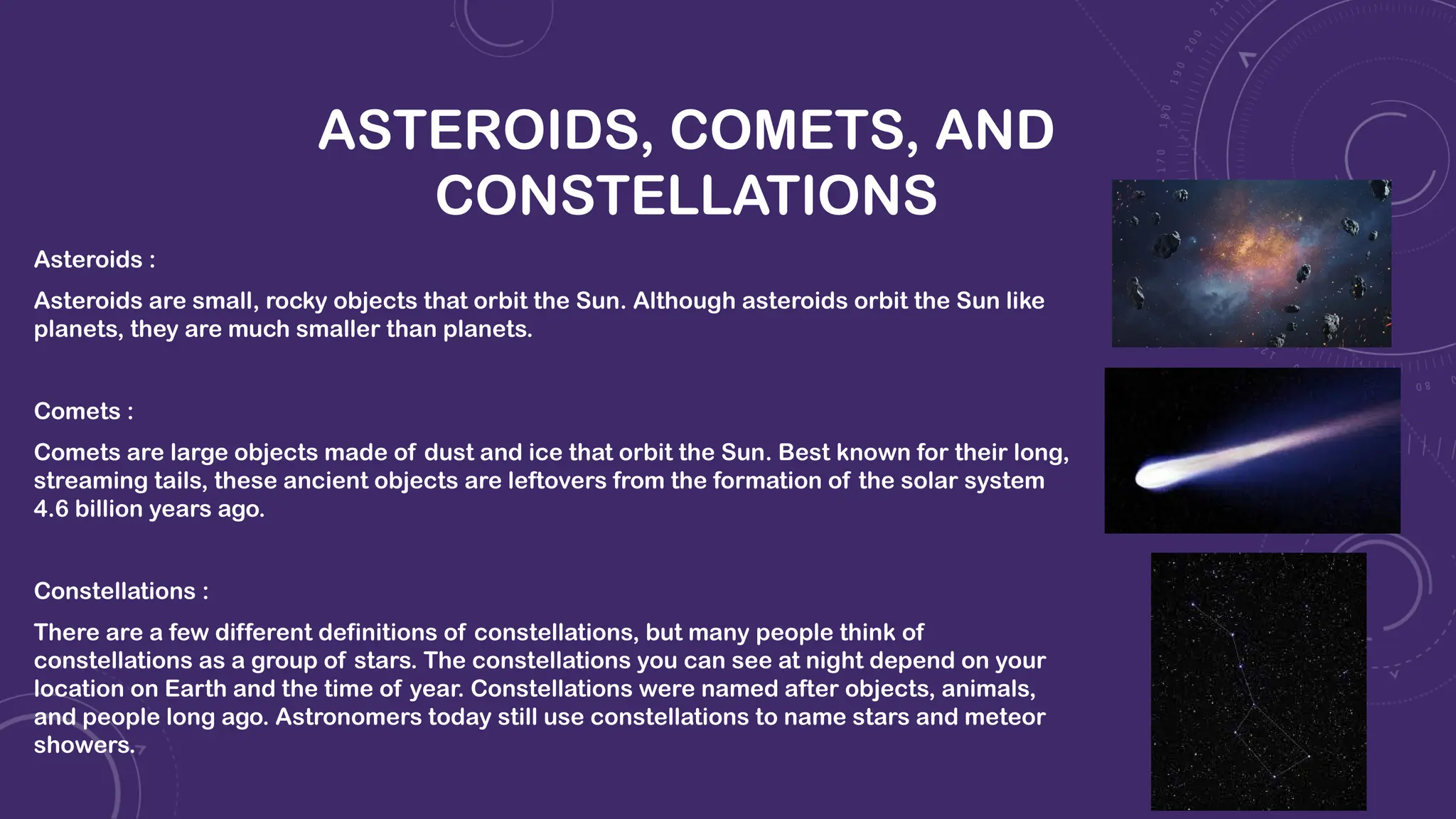 ASTEROIDS, COMETS, AND
CONSTELLATIONS
Asteroids :
Asteroids are small, rocky objects that orbit the Sun. Although asteroids orbit the Sun like
planets, they are much smaller than planets.
Comets :
Comets are large objects made of dust and ice that orbit the Sun. Best known for their long,
streaming tails, these ancient objects are leftovers from the formation of the solar system
4.6 billion years ago.
Constellations :
There are a few different definitions of constellations, but many people think of
constellations as a group of stars. The constellations you can see at night depend on your
location on Earth and the time of year. Constellations were named after objects, animals,
and people long ago. Astronomers today still use constellations to name stars and meteor
showers.
 