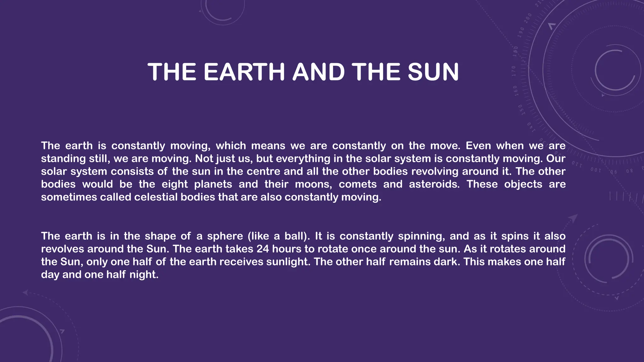 THE EARTH AND THE SUN
The earth is constantly moving, which means we are constantly on the move. Even when we are
standing still, we are moving. Not just us, but everything in the solar system is constantly moving. Our
solar system consists of the sun in the centre and all the other bodies revolving around it. The other
bodies would be the eight planets and their moons, comets and asteroids. These objects are
sometimes called celestial bodies that are also constantly moving.
The earth is in the shape of a sphere (like a ball). It is constantly spinning, and as it spins it also
revolves around the Sun. The earth takes 24 hours to rotate once around the sun. As it rotates around
the Sun, only one half of the earth receives sunlight. The other half remains dark. This makes one half
day and one half night.
 