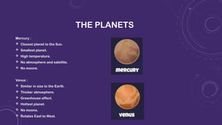 THE PLANETS
Mercury :
 Closest planet to the Sun.
 Smallest planet.
 High temperature.
 No atmosphere and satellite.
 No moons.
Venus :
 Similar in size to the Earth.
 Thicker atmosphere.
 Greenhouse effect.
 Hottest planet.
 No moons.
 Rotates East to West.
 