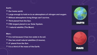 Earth :
 Our home world.
 Large enough to hold on to an atmosphere of nitrogen and oxygen.
 Without atmosphere living things can’t survive.
 Third planet from the Sun.
 Fifth largest planet in our Solar System.
 1 natural satellite (The Moon)
Mars :
 It is red because it has iron oxide in its soil.
 Has two small natural satellites (2 moons).
 4th
planet from the Sun.
 It is a third of the mass of the Earth.
 