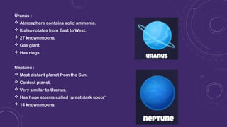 Uranus :
 Atmosphere contains solid ammonia.
 It also rotates from East to West.
 27 known moons.
 Gas giant.
 Has rings.
Neptune :
 Most distant planet from the Sun.
 Coldest planet.
 Very similar to Uranus.
 Has huge storms called ‘great dark spots’
 14 known moons
 