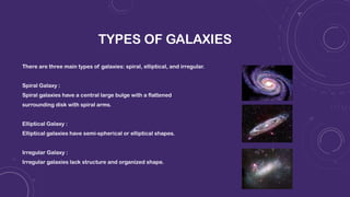 TYPES OF GALAXIES
There are three main types of galaxies: spiral, elliptical, and irregular.
Spiral Galaxy :
Spiral galaxies have a central large bulge with a flattened
surrounding disk with spiral arms.
Elliptical Galaxy :
Elliptical galaxies have semi-spherical or elliptical shapes.
Irregular Galaxy :
Irregular galaxies lack structure and organized shape.
 