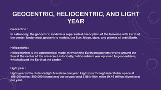 GEOCENTRIC, HELIOCENTRIC, AND LIGHT
YEAR
Geocentric :
In astronomy, the geocentric model is a superseded description of the Universe with Earth at
the center. Under most geocentric models, the Sun, Moon, stars, and planets all orbit Earth.
Heliocentric :
Heliocentrism is the astronomical model in which the Earth and planets revolve around the
Sun at the center of the universe. Historically, heliocentrism was opposed to geocentrism,
which placed the Earth at the center.
Light year :
Light-year is the distance light travels in one year. Light zips through interstellar space at
186,000 miles (300,000 kilometers) per second and 5.88 trillion miles (9.46 trillion kilometers)
per year.
 