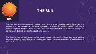 THE SUN
The Sun is a 4.5 billion-year-old yellow dwarf star – a hot glowing ball of hydrogen and
helium – at the center of our solar system. It's about 93 million miles (150 million
kilometers) from Earth and it's our solar system's only star. Without the Sun's energy, life
as we know it could not exist on our home planet.
The Sun is the largest object in our solar system. Its gravity holds the solar system
together, keeping everything from the biggest planets to the smallest bits of debris in orbit
around it.
 