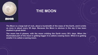 THE MOON
The Moon is a large ball of rock, about a hundredth of the mass of the Earth, and it orbits
us once in about every 28 days. Because the Moon is obvious in the sky it has been
studied in great detail.
The moon has 8 phases, with the moon orbiting the Earth every 29½ days. When the
illuminated part of the moon is getting bigger it is called a waxing moon. When it is getting
smaller it is called a waning moon.
 