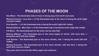 PHASES OF THE MOON
New Moon : The illuminated side of moon is facing away from earth (not seen)
Waxing Crescent : Less than ½ of the illuminated side of the moon is facing the earth (right
crescent visible)
First Quarter : ½ of the illuminated side is facing the earth (right half visible)
Waxing Gibbous : More than ½ of the illuminated side is facing the earth (right side visible)
Full Moon : The illuminated part of the moon can be seen fully
Waning Gibbous : The illuminated part of the moon begins to shrink, with more than ½
facing the earth (left side visible)
Last Quarter : The illuminated part of the moon shrinks, with ½ facing the earth (left half
visible)
Waning Crescent : The illuminated part of the moon shrinks, with less than ½ facing the
earth (left crescent visible)
This cycle starts from the New Moon again and continues.
 