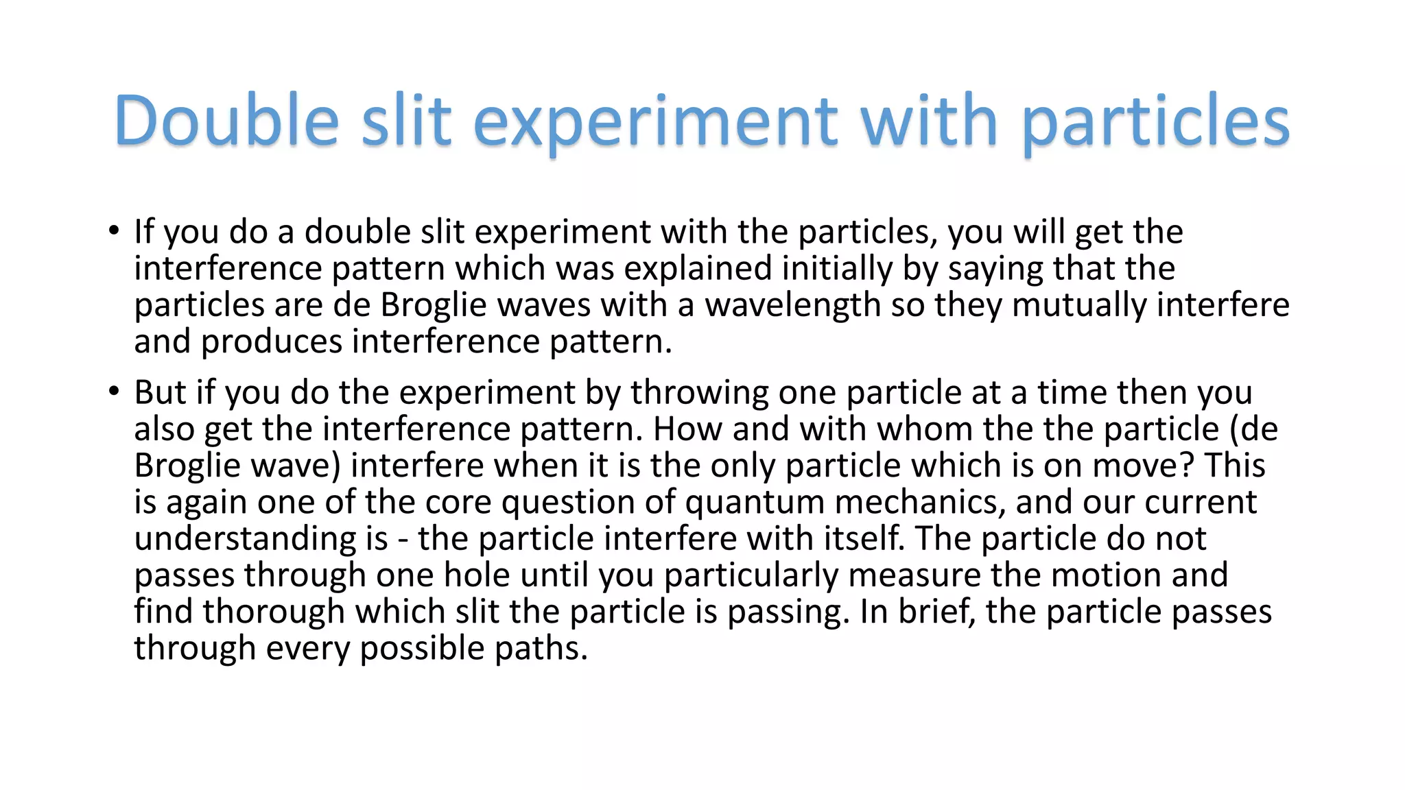 • If you do a double slit experiment with the particles, you will get the
interference pattern which was explained initially by saying that the
particles are de Broglie waves with a wavelength so they mutually interfere
and produces interference pattern.
• But if you do the experiment by throwing one particle at a time then you
also get the interference pattern. How and with whom the the particle (de
Broglie wave) interfere when it is the only particle which is on move? This
is again one of the core question of quantum mechanics, and our current
understanding is - the particle interfere with itself. The particle do not
passes through one hole until you particularly measure the motion and
find thorough which slit the particle is passing. In brief, the particle passes
through every possible paths.
Double slit experiment with particles
 
