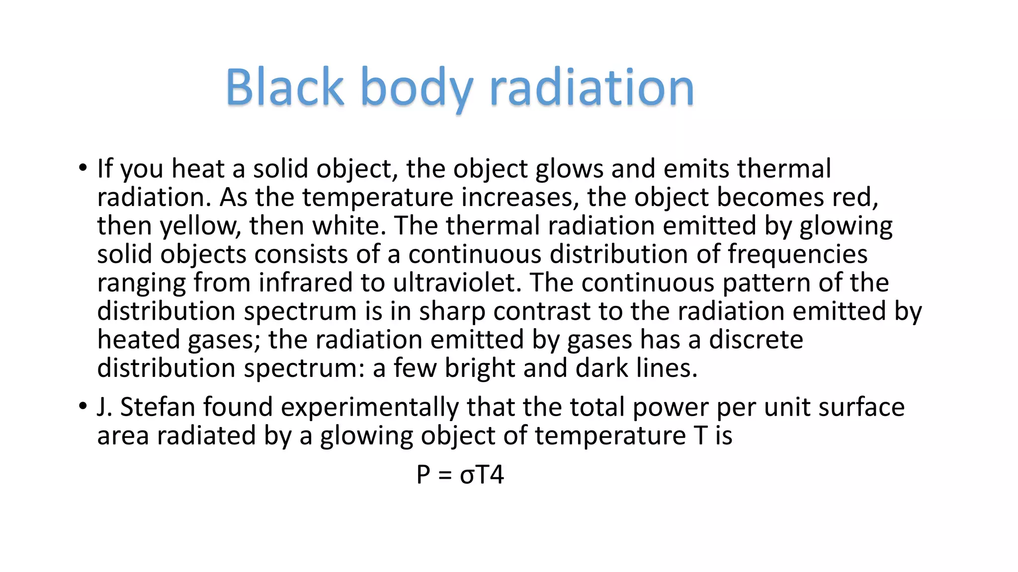 • If you heat a solid object, the object glows and emits thermal
radiation. As the temperature increases, the object becomes red,
then yellow, then white. The thermal radiation emitted by glowing
solid objects consists of a continuous distribution of frequencies
ranging from infrared to ultraviolet. The continuous pattern of the
distribution spectrum is in sharp contrast to the radiation emitted by
heated gases; the radiation emitted by gases has a discrete
distribution spectrum: a few bright and dark lines.
• J. Stefan found experimentally that the total power per unit surface
area radiated by a glowing object of temperature T is
P = σT4
Black body radiation
 