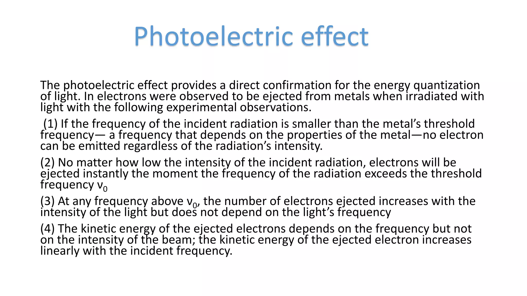 The photoelectric effect provides a direct confirmation for the energy quantization
of light. In electrons were observed to be ejected from metals when irradiated with
light with the following experimental observations.
(1) If the frequency of the incident radiation is smaller than the metal’s threshold
frequency— a frequency that depends on the properties of the metal—no electron
can be emitted regardless of the radiation’s intensity.
(2) No matter how low the intensity of the incident radiation, electrons will be
ejected instantly the moment the frequency of the radiation exceeds the threshold
frequency ν0
(3) At any frequency above ν0, the number of electrons ejected increases with the
intensity of the light but does not depend on the light’s frequency
(4) The kinetic energy of the ejected electrons depends on the frequency but not
on the intensity of the beam; the kinetic energy of the ejected electron increases
linearly with the incident frequency.
Photoelectric effect
 