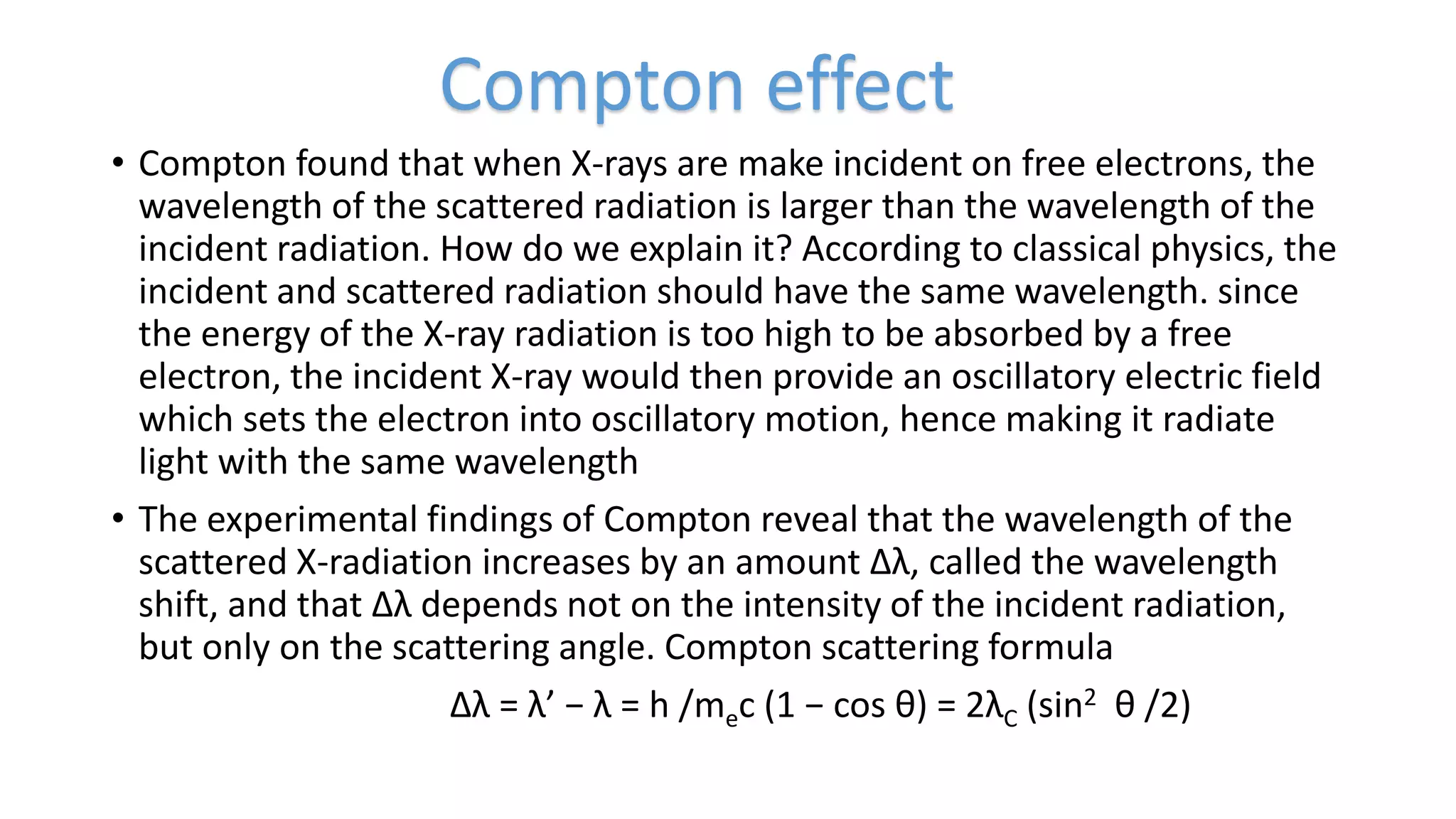 • Compton found that when X-rays are make incident on free electrons, the
wavelength of the scattered radiation is larger than the wavelength of the
incident radiation. How do we explain it? According to classical physics, the
incident and scattered radiation should have the same wavelength. since
the energy of the X-ray radiation is too high to be absorbed by a free
electron, the incident X-ray would then provide an oscillatory electric field
which sets the electron into oscillatory motion, hence making it radiate
light with the same wavelength
• The experimental findings of Compton reveal that the wavelength of the
scattered X-radiation increases by an amount ∆λ, called the wavelength
shift, and that ∆λ depends not on the intensity of the incident radiation,
but only on the scattering angle. Compton scattering formula
∆λ = λ’ − λ = h /mec (1 − cos θ) = 2λC (sin2 θ /2)
Compton effect
 