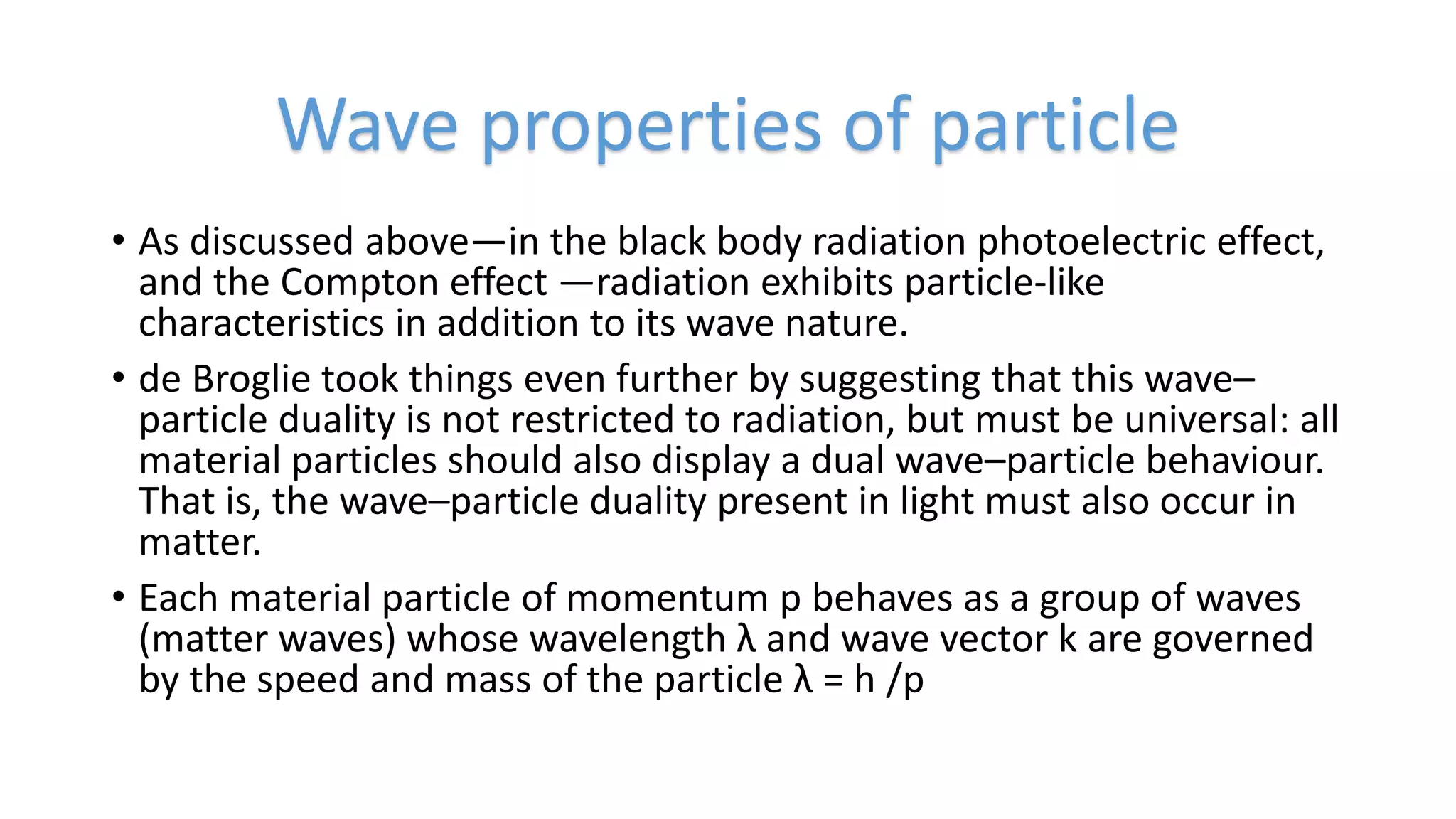 • As discussed above—in the black body radiation photoelectric effect,
and the Compton effect —radiation exhibits particle-like
characteristics in addition to its wave nature.
• de Broglie took things even further by suggesting that this wave–
particle duality is not restricted to radiation, but must be universal: all
material particles should also display a dual wave–particle behaviour.
That is, the wave–particle duality present in light must also occur in
matter.
• Each material particle of momentum p behaves as a group of waves
(matter waves) whose wavelength λ and wave vector k are governed
by the speed and mass of the particle λ = h /p
Wave properties of particle
 