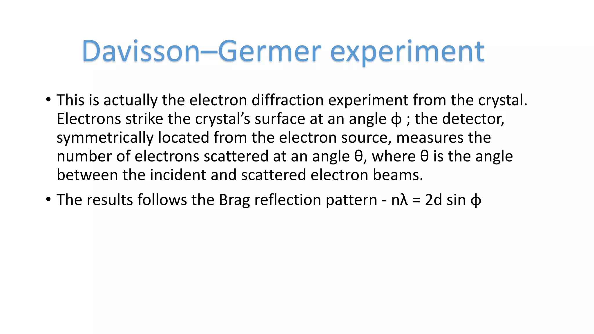 • This is actually the electron diffraction experiment from the crystal.
Electrons strike the crystal’s surface at an angle φ ; the detector,
symmetrically located from the electron source, measures the
number of electrons scattered at an angle θ, where θ is the angle
between the incident and scattered electron beams.
• The results follows the Brag reflection pattern - nλ = 2d sin φ
Davisson–Germer experiment
 