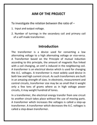 AIM OF THE PROJECT
To investigate the relation between the ratio of –
1. Input and output voltage.
2. Number of turnings in the secondary coil and primary coil
of a self made transformer.
Introduction
The transformer is a device used for converting a low
alternating voltage to a high alternating voltage or vice-versa.
A Transformer based on the Principle of mutual induction
according to this principle, the amount of magnetic flux linked
with a coil changing, an emf is induced in the neighboring coil.
A transformer is an electrical device which is used for changing
the A.C. voltages. A transformer is most widely used device in
both low and high current circuit. As such transformers are built
in an amazing strength of sizes. In electronic, measurement and
control circuits, transformer size may be so small that it weight
only a few tens of grams where as in high voltage power
circuits, it may weight hundred of tones.
In a transformer, the electrical energy transfer from one circuit
to another circuit takes place without the use of moving parts.
A transformer which increases the voltages is called a step-up
transformer. A transformer which decreases the A.C. voltages is
called a step-down transformer.
 