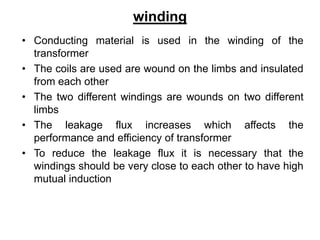 winding
• Conducting material is used in the winding of the
transformer
• The coils are used are wound on the limbs and insulated
from each other
• The two different windings are wounds on two different
limbs
• The leakage flux increases which affects the
performance and efficiency of transformer
• To reduce the leakage flux it is necessary that the
windings should be very close to each other to have high
mutual induction
 