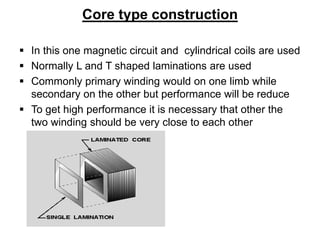 Core type construction
 In this one magnetic circuit and cylindrical coils are used
 Normally L and T shaped laminations are used
 Commonly primary winding would on one limb while
secondary on the other but performance will be reduce
 To get high performance it is necessary that other the
two winding should be very close to each other
 