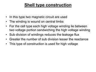Shell type construction
• In this type two magnetic circuit are used
• The winding is wound on central limbs
• For the cell type each high voltage winding lie between
two voltage portion sandwiching the high voltage winding
• Sub division of windings reduces the leakage flux
• Greater the number of sub division lesser the reactance
• This type of construction is used for high voltage
 