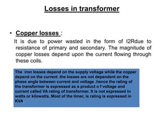 Losses in transformer
• Copper losses :
It is due to power wasted in the form of I2Rdue to
resistance of primary and secondary. The magnitude of
copper losses depend upon the current flowing through
these coils.
The iron losses depend on the supply voltage while the copper
depend on the current .the losses are not dependent on the
phase angle between current and voltage .hence the rating of
the transformer is expressed as a product o f voltage and
current called VA rating of transformer. It is not expressed in
watts or kilowatts. Most of the timer, is rating is expressed in
KVA.
 