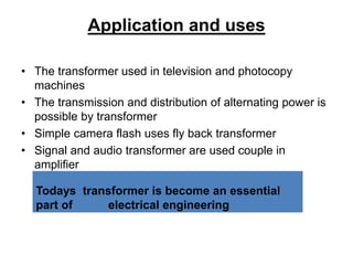 Application and uses
• The transformer used in television and photocopy
machines
• The transmission and distribution of alternating power is
possible by transformer
• Simple camera flash uses fly back transformer
• Signal and audio transformer are used couple in
amplifier
Todays transformer is become an essential
part of electrical engineering
 