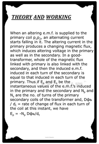 THEORY AND WORKING
When an altering e.m.f. is supplied to the
primary coil p1p2, an alternating current
starts falling in it. The altering current in the
primary produces a changing magnetic flux,
which induces altering voltage in the primary
as well as in the secondary. In a good-
transformer, whole of the magnetic flux
linked with primary is also linked with the
secondary, and then the induced e.m.f.
induced in each turn of the secondary is
equal to that induced in each turn of the
primary. Thus if Ep and Es be the
instantaneous values of the e.m.f.’s induced
in the primary and the secondary and Np and
Ns are the no. of turns of the primary
secondary coils of the transformer and, Dфь
/ dt = rate of change of flux in each turn of
the coil at this instant, we have
Ep = -Np Dфь/dt
12-01-2016 SHASHI PRAKASH 11
 