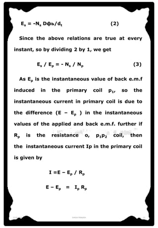 Es = -Ns Dфь/dt (2)
Since the above relations are true at every
instant, so by dividing 2 by 1, we get
Es / Ep = - Ns / Np (3)
As Ep is the instantaneous value of back e.m.f
induced in the primary coil p1, so the
instantaneous current in primary coil is due to
the difference (E – Ep ) in the instantaneous
values of the applied and back e.m.f. further if
Rp is the resistance o, p1p2 coil, then
the instantaneous current Ip in the primary coil
is given by
I =E – Ep / Rp
E – Ep = Ip Rp
12-01-2016 SHASHI PRAKASH 12
 