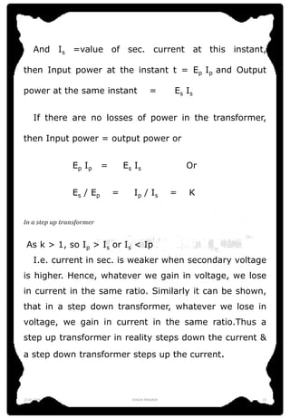 And Is =value of sec. current at this instant,
then Input power at the instant t = Ep Ip and Output
power at the same instant = Es Is
If there are no losses of power in the transformer,
then Input power = output power or
Ep Ip = Es Is Or
Es / Ep = Ip / Is = K
In a step up transformer
As k > 1, so Ip > Is or Is < Ip
I.e. current in sec. is weaker when secondary voltage
is higher. Hence, whatever we gain in voltage, we lose
in current in the same ratio. Similarly it can be shown,
that in a step down transformer, whatever we lose in
voltage, we gain in current in the same ratio.Thus a
step up transformer in reality steps down the current &
a step down transformer steps up the current.
12-01-2016 SHASHI PRAKASH 13
 