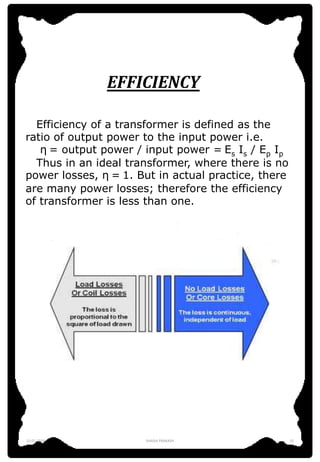 EFFICIENCY
Efficiency of a transformer is defined as the
ratio of output power to the input power i.e.
η = output power / input power = Es Is / Ep Ip
Thus in an ideal transformer, where there is no
power losses, η = 1. But in actual practice, there
are many power losses; therefore the efficiency
of transformer is less than one.
12-01-2016 SHASHI PRAKASH 15
 